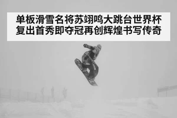 单板滑雪名将苏翊鸣大跳台世界杯复出首秀即夺冠再创辉煌书写传奇
