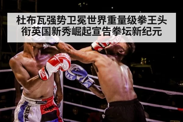 杜布瓦强势卫冕世界重量级拳王头衔英国新秀崛起宣告拳坛新纪元